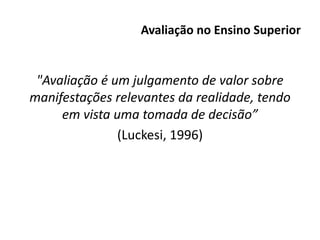 Avaliação no Ensino Superior
"Avaliação é um julgamento de valor sobre
manifestações relevantes da realidade, tendo
em vista uma tomada de decisão”
(Luckesi, 1996)
 