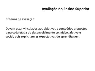 Avaliação no Ensino Superior
Critérios de avaliação:
Devem estar vinculados aos objetivos e conteúdos propostos
para cada etapa do desenvolvimento cognitivo, afetivo e
social, pois explicitam as expectativas de aprendizagem.
 