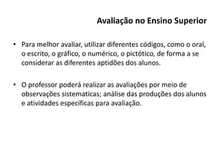 Avaliação no Ensino Superior
• Para melhor avaliar, utilizar diferentes códigos, como o oral,
o escrito, o gráfico, o numérico, o pictótico, de forma a se
considerar as diferentes aptidões dos alunos.
• O professor poderá realizar as avaliações por meio de
observações sistematicas; análise das produções dos alunos
e atividades específicas para avaliação.
 
