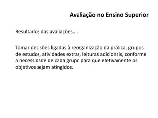 Avaliação no Ensino Superior
Resultados das avaliações….
Tomar decisões ligadas à reorganização da prática, grupos
de estudos, atividades extras, leituras adicionais, conforme
a necessidade de cada grupo para que efetivamente os
objetivos sejam atingidos.
 