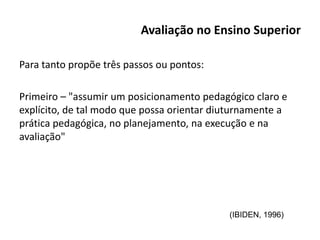 Avaliação no Ensino Superior
Para tanto propõe três passos ou pontos:
Primeiro – "assumir um posicionamento pedagógico claro e
explícito, de tal modo que possa orientar diuturnamente a
prática pedagógica, no planejamento, na execução e na
avaliação"
(IBIDEN, 1996)
 