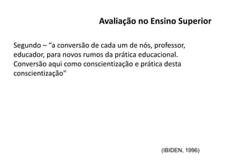 Avaliação no Ensino Superior
Segundo – “a conversão de cada um de nós, professor,
educador, para novos rumos da prática educacional.
Conversão aqui como conscientização e prática desta
conscientização"
(IBIDEN, 1996)
 
