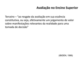 Avaliação no Ensino Superior
Terceiro – “ao resgate da avaliação em sua essência
constitutiva, ou seja, efetivamente um julgamento de valor
sobre manifestações relevantes da realidade para uma
tomada de decisão"
(IBIDEN, 1996)
 