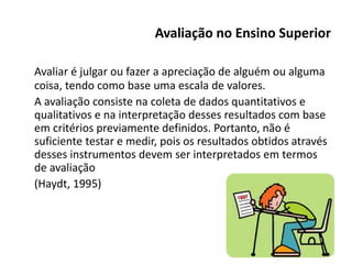 Avaliação no Ensino Superior
Avaliar é julgar ou fazer a apreciação de alguém ou alguma
coisa, tendo como base uma escala de valores.
A avaliação consiste na coleta de dados quantitativos e
qualitativos e na interpretação desses resultados com base
em critérios previamente definidos. Portanto, não é
suficiente testar e medir, pois os resultados obtidos através
desses instrumentos devem ser interpretados em termos
de avaliação
(Haydt, 1995)
 