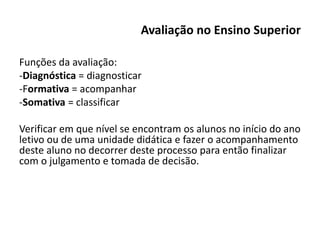 Avaliação no Ensino Superior
Funções da avaliação:
-Diagnóstica = diagnosticar
-Formativa = acompanhar
-Somativa = classificar
Verificar em que nível se encontram os alunos no início do ano
letivo ou de uma unidade didática e fazer o acompanhamento
deste aluno no decorrer deste processo para então finalizar
com o julgamento e tomada de decisão.
 