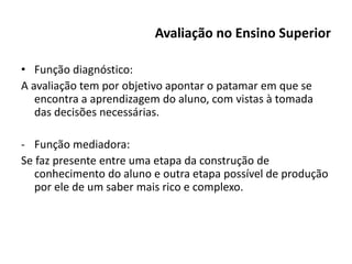 Avaliação no Ensino Superior
• Função diagnóstico:
A avaliação tem por objetivo apontar o patamar em que se
encontra a aprendizagem do aluno, com vistas à tomada
das decisões necessárias.
- Função mediadora:
Se faz presente entre uma etapa da construção de
conhecimento do aluno e outra etapa possível de produção
por ele de um saber mais rico e complexo.
 