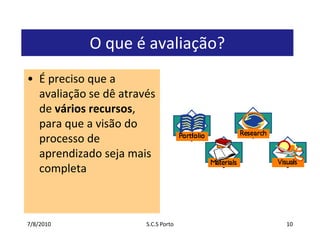7/7/2010S.C.S Porto10O que é avaliação?É preciso que a avaliação se dê através de vários recursos, para que a visão do processo de aprendizado seja mais completa