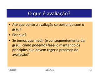7/7/2010S.C.S Porto14O que é avaliação?Até que ponto a avaliação se confunde com o grau?Por que?Se temos que medir (e consequentemente dar grau), como podemos fazê-lo mantendo os principios que devem reger o processo de avaliação?