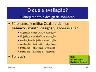 7/7/2010S.C.S Porto15O que é avaliação? Planejamento e design da avaliaçãoPáre, pense e reflita: Qual a ordem de desenvolvimento (design) que você usaria?Objetivos – instrução – avaliaçãoObjetivos – avaliação – instrução Avaliação – Objetivos – instruçãoAvaliação – instrução – objetivos Instrução – objetivos – avaliação Instrução – avaliação – objetivos Por que?ISD: Instructional Systems Design