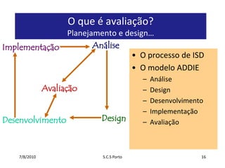 7/7/2010S.C.S Porto16O que é avaliação? Planejamento e design…AnáliseImplementaçãoO processo de ISDO modelo ADDIEAnáliseDesignDesenvolvimentoImplementaçãoAvaliaçãoAvaliaçãoDesignDesenvolvimento