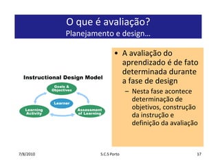 7/7/2010S.C.S Porto17O que é avaliação? Planejamento e design…A avaliação do aprendizado é de fato determinada durante a fase de designNesta fase acontece determinação de objetivos, construção da instrução e definição da avaliação