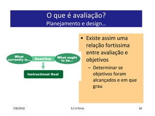 7/7/2010S.C.S Porto18O que é avaliação? Planejamento e design…Existe assim uma relação fortissima entre avaliação e objetivosDeterminar se objetivos foram alcançados e em que grau