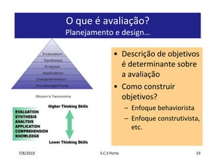 7/7/2010S.C.S Porto19O que é avaliação? Planejamento e design…Descrição de objetivos é determinante sobre a avaliaçãoComo construir objetivos?Enfoque behavioristaEnfoque construtivista, etc.