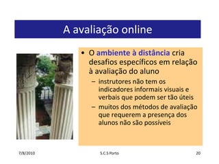 7/7/2010S.C.S Porto20A avaliação onlineO ambiente à distância cria desafios específicos em relação à avaliação do alunoinstrutores não tem os indicadores informais visuais e verbais que podem ser tão úteismuitos dos métodos de avaliação que requerem a presença dos alunos não são possíveis