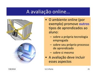 7/7/2010S.C.S Porto21A avaliação online…O ambiente online (por exemplo) promove outros tipos de aprendizados ao aluno: sobre a própria tecnologia empregadasobre seu próprio processo de aprendizadosobre si mesmoA avaliação deve incluir esses aspectos