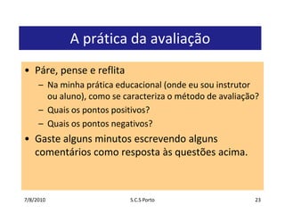 7/7/2010S.C.S Porto23A prática da avaliaçãoPáre, pense e reflitaNa minha prática educacional (onde eu sou instrutor ou aluno), como se caracteriza o método de avaliação?Quais os pontos positivos?Quais os pontos negativos?Gaste alguns minutos escrevendo alguns comentários como resposta às questões acima.
