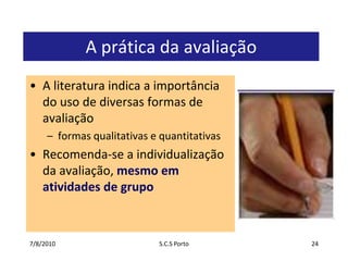 7/7/2010S.C.S Porto24A prática da avaliaçãoA literatura indica a importância do uso de diversas formas de avaliaçãoformas qualitativas e quantitativasRecomenda-se a individualização da avaliação, mesmo em atividades de grupo