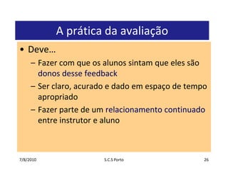 7/7/2010S.C.S Porto26A prática da avaliaçãoDeve…Fazer com que os alunos sintam que eles são donos desse feedbackSer claro, acurado e dado em espaço de tempo apropriadoFazer parte de um relacionamento continuado entre instrutor e aluno
