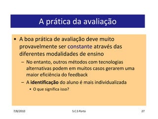 7/7/2010S.C.S Porto27A prática da avaliaçãoA boa prática de avaliação deve muito provavelmente ser constante através das diferentes modalidades de ensinoNo entanto, outros métodos com tecnologias alternativas podem em muitos casos gerarem uma maior eficiência do feedbackA identificação do aluno é mais individualizadaO que significa isso?