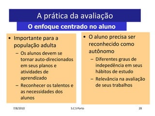 7/7/2010S.C.S Porto28A prática da avaliaçãoO enfoque centrado no alunoO aluno precisa ser reconhecido como autônomoDiferentes graus de indepedência em seus hábitos de estudoRelevância na avaliação de seus trabalhosImportante para a população adultaOs alunos devem se tornar auto-direcionados em seus planos e atividades de aprendizadoReconhecer os talentos e as necessidades dos alunos