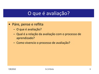 7/7/2010S.C.S Porto3O que é avaliação?Páre, pense e reflitaO que é avaliação?Qual é a relação da avaliação com o processo de aprendizado?Como vivencio o processo de avaliação?