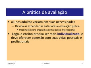 7/7/2010S.C.S Porto31A prática da avaliaçãoalunosadultosvariamemsuasnecessidadesDevidoàsexperiênciasanteriores e educaçãopréviaImportanteparaprogramas com alcanceinternacional Logo, o ensinoprecisasermaisindividualizado, e deveoferecerconexão com suasvidaspessoais e profissionais