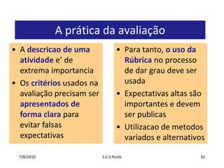 A prática da avaliaçãoPara tanto, o uso da Rúbrica no processo de dargraudeveserusadaExpectativasaltassãoimportantes e devemserpublicasUtilizacao de metodosvariados e alternativos7/7/2010S.C.S Porto33A descricao de umaatividadee’ de extremaimportanciaOscritériosusadosnaavaliaçãoprecisamserapresentados de forma claraparaevitarfalsasexpectativas