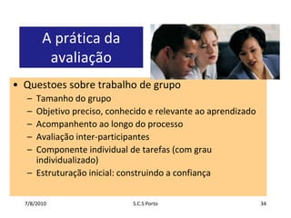 7/7/2010S.C.S Porto34A prática da avaliaçãoQuestoessobretrabalho de grupoTamanho do grupoObjetivopreciso, conhecido e relevanteaoaprendizadoAcompanhentoaolongo do processoAvaliação inter-participantesComponente individual de tarefas (com grauindividualizado)Estruturaçãoinicial: construindo a confiança