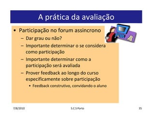 7/7/2010S.C.S Porto35A prática da avaliaçãoParticipação no forum assincronoDar grauounão?Importantedeterminar o se consideracomoparticipaçãoImportantedeterminarcomo a participaçãoseráavaliadaProver feedback aolongo do cursoespecificamentesobreparticipaçãoFeedback construtivo, convidando o aluno