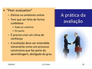 7/7/2010S.C.S Porto36“Peer evaluation”Efetivo no ambiente onlineTem que ser feito de forma cuidadosaPode ser anônimoEm paresÉ preciso criar um clima de confiançaA avaliação deve ser entendida claramente como um processo construtivo que faz parte da aprendizagem, desligada do grauA prática da avaliação