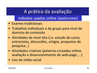 7/7/2010S.C.S Porto38A prática da avaliaçãoExamestradicionaisTrabalhosindividuais e de grupoparanível de domínio do conteúdoAtividades de nível alto (i.e. estudo de casos, entrevistas, discussões, artigos, propostas de pesquisa…)Atividadescriativas (palavras-cruzadas online, avaliação e desenvolvimento de web-page, …)Uso de midia socialmétodos usados online (assincrono)