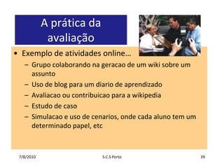 7/7/2010S.C.S Porto39A prática da avaliaçãoExemplo de atividades online…Grupocolaborandonageracao de um wiki sobre um assuntoUso de blog para um diario de aprendizadoAvaliacaooucontribuicaopara a wikipediaEstudo de casoSimulacao e uso de cenarios, ondecadaaluno tem um determinadopapel, etc