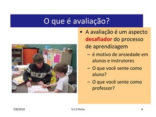 7/7/2010S.C.S Porto4O que é avaliação?A avaliação é um aspecto desafiador do processo de aprendizagemé motivo de ansiedade em alunos e instrutoresO que você sente como aluno?O que você sente como professor?