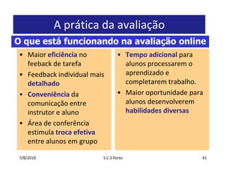 7/7/2010S.C.S Porto41A prática da avaliaçãoMaioreficiência no feeback de tarefaFeedback individual maisdetalhadoConveniência da comunicação entre instrutor e alunoÁrea de conferênciaestimulatrocaefetivaentre alunosemgrupoTempo adicionalparaalunosprocessarem o aprendizado e completaremtrabalho.MaioroportunidadeparaalunosdesenvolveremhabilidadesdiversasO que está funcionando na avaliação online
