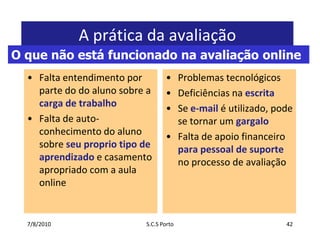 7/7/2010S.C.S Porto42A prática da avaliaçãoFaltaentendimentopor parte do do alunosobre a carga de trabalhoFalta de auto-conhecimento do alunosobreseupropriotipo de aprendizadoe casamentoapropriado com a aula onlineProblemastecnológicosDeficiênciasnaescritaSee-mailé utilizado, pode se tornar um gargaloFalta de apoiofinanceiroparapessoal de suporteno processo de avaliaçãoO que não está funcionado na avaliação online
