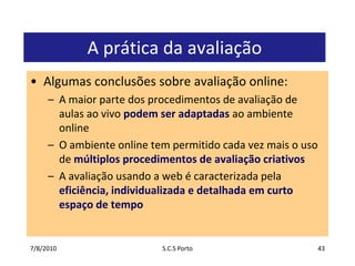 7/7/2010S.C.S Porto43A prática da avaliaçãoAlgumasconclusõessobreavaliação online:A maior parte dos procedimentos de avaliação de aulasao vivo podemseradaptadasaoambiente onlineO ambiente online tem permitidocadavezmais o uso de múltiplosprocedimentos de avaliaçãocriativosA avaliaçãousando a web é caracterizadapelaeficiência, individualizada e detalhadaemcurtoespaço de tempo