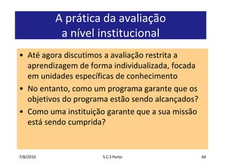 7/7/2010S.C.S Porto44A prática da avaliação a nível institucionalAté agora discutimos a avaliação restrita a aprendizagem de forma individualizada, focada em unidades específicas de conhecimentoNo entanto, como um programa garante que os objetivos do programa estão sendo alcançados?Como uma instituição garante que a sua missão está sendo cumprida?