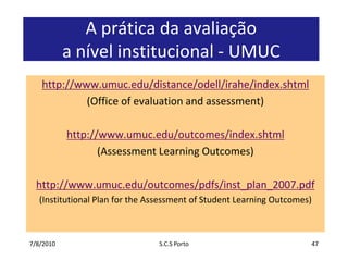 7/7/2010S.C.S Porto47A prática da avaliaçãoa nívelinstitucional - UMUChttp://www.umuc.edu/distance/odell/irahe/index.shtml(Office of evaluation and assessment)http://www.umuc.edu/outcomes/index.shtml(Assessment Learning Outcomes)http://www.umuc.edu/outcomes/pdfs/inst_plan_2007.pdf(Institutional Plan for the Assessment of Student Learning Outcomes)