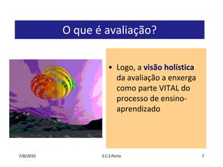 7/7/2010S.C.S Porto7O que é avaliação?Logo, a visão holística da avaliação a enxerga como parte VITAL do processo de ensino-aprendizado