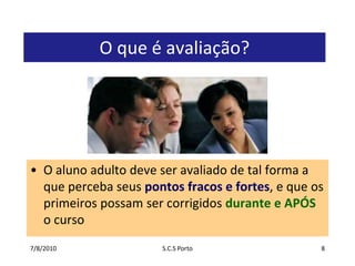 7/7/2010S.C.S Porto8O que é avaliação?O aluno adulto deve ser avaliado de tal forma a que perceba seus pontos fracos e fortes, e que os primeiros possam ser corrigidos durante e APÓS o curso