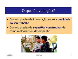 7/7/2010S.C.S Porto9O que é avaliação?O aluno precisa de informação sobre a qualidade do seu trabalhoO aluno precisa de sugestões construtivas de como melhorar seu desempenho