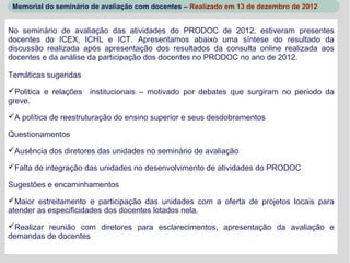 Memorial do seminário de avaliação com docentes – Realizado em 13 de dezembro de 2012


No seminário de avaliação das atividades do PRODOC de 2012, estiveram presentes
docentes do ICEX, ICHL e ICT. Apresentamos abaixo uma síntese do resultado da
discussão realizada após apresentação dos resultados da consulta online realizada aos
docentes e da análise da participação dos docentes no PRODOC no ano de 2012.

Temáticas sugeridas

Politica e relações institucionais – motivado por debates que surgiram no período da
greve.

A política de reestruturação do ensino superior e seus desdobramentos

Questionamentos

Ausência dos diretores das unidades no seminário de avaliação

Falta de integração das unidades no desenvolvimento de atividades do PRODOC

Sugestões e encaminhamentos

Maior estreitamento e participação das unidades com a oferta de projetos locais para
atender as especificidades dos docentes lotados nela.

Realizar reunião com diretores para esclarecimentos, apresentação da avaliação e
demandas de docentes
 