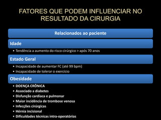 FATORES QUE PODEM INFLUENCIAR NO
RESULTADO DA CIRURGIA
Relacionados ao paciente
Idade
• Tendência a aumento do risco cirúrgico > após 70 anos
Estado Geral
• Incapacidade de aumentar FC (até 99 bpm)
• Incapacidade de tolerar o exercício
Obesidade
• DOENÇA CRÔNICA
• Associado a diabetes
• Disfunção cardíaca e pulmonar
• Maior incidência de trombose venosa
• Infecções cirúrgicas
• Hérnia incisional
• Dificuldades técnicas intra-operatórias
 