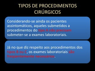 TIPOS DE PROCEDIMENTOS
CIRÚRGICOS
Considerando-se ainda os pacientes
assintomáticos, aqueles submetidos a
procedimentos do tipo A não precisam
submeter-se a exames laboratoriais.
Já no que diz respeito aos procedimentos dos
tipos B ou C, os exames laboratoriais são
freqüentemente necessários.
 