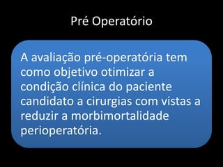 Pré Operatório
A avaliação pré-operatória tem
como objetivo otimizar a
condição clínica do paciente
candidato a cirurgias com vistas a
reduzir a morbimortalidade
perioperatória.
 