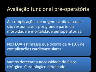 Avaliação funcional pré-operatória
As complicações de origem cardiovascular
são responsaveis por grande parte da
morbidade e mortalidade perioperatórias.
Nos EUA estimasse que ocorra de 4-10% de
complicações cardiovasculares.
Vamos detectar a necessidade de Risco
cirúrgico Cardiológico detalhado
 