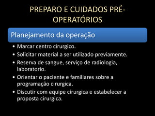 PREPARO E CUIDADOS PRÉ-
OPERATÓRIOS
Planejamento da operação
• Marcar centro cirurgico.
• Solicitar material a ser utilizado previamente.
• Reserva de sangue, serviço de radiologia,
laboratorio.
• Orientar o paciente e familiares sobre a
programação cirurgica.
• Discutir com equipe cirurgica e estabelecer a
proposta cirurgica.
 