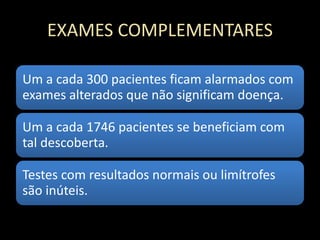 EXAMES COMPLEMENTARES
Um a cada 300 pacientes ficam alarmados com
exames alterados que não significam doença.
Um a cada 1746 pacientes se beneficiam com
tal descoberta.
Testes com resultados normais ou limítrofes
são inúteis.
 