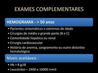EXAMES COMPLEMENTARES
HEMOGRAMA - > 50 anos
• Pacientes sintomáticos e extremos de idade.
• Cirurgias de médio e grande porte (B e C)
• Comorbidade hepática ou renal
• Cirurgia cardiovascular
• História de anemia, sangramento ou outro distúrbio
hematológico
Níveis aceitáveis :
• Hb > 8 g/dl
• Leucócitos – 2400 e 16000 mm3
 