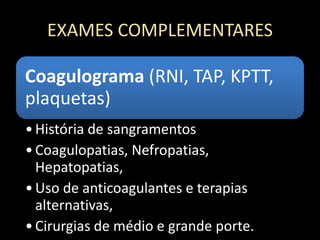 EXAMES COMPLEMENTARES
Coagulograma (RNI, TAP, KPTT,
plaquetas)
•História de sangramentos
•Coagulopatias, Nefropatias,
Hepatopatias,
•Uso de anticoagulantes e terapias
alternativas,
•Cirurgias de médio e grande porte.
 